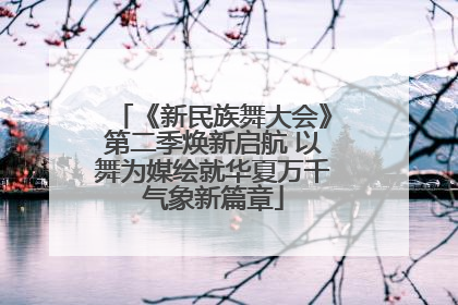 《新民族舞大会》第二季焕新启航 以舞为媒绘就华夏万千气象新篇章