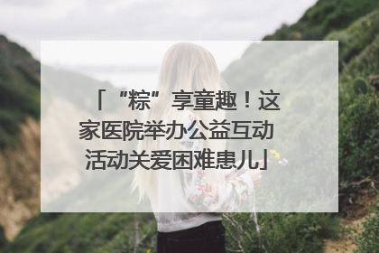“粽”享童趣！这家医院举办公益互动活动关爱困难患儿