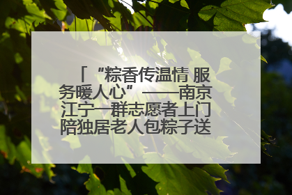 “粽香传温情 服务暖人心”——南京江宁一群志愿者上门陪独居老人包粽子送去节日的欢乐