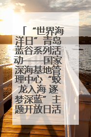 “世界海洋日”青岛蓝谷系列活动——国家深海基地管理中心“蛟龙入海 逐梦深蓝”主题开放日活动成功举办
