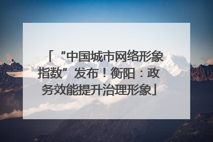“中国城市网络形象指数”发布！衡阳：政务效能提升治理形象