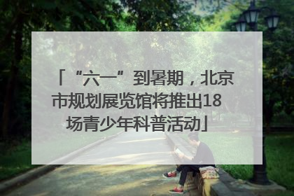 “六一”到暑期，北京市规划展览馆将推出18场青少年科普活动