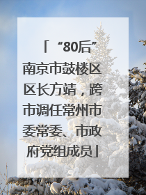 “80后”南京市鼓楼区区长方靖，跨市调任常州市委常委、市政府党组成员