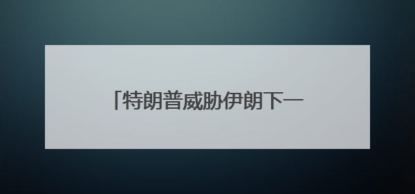 特朗普威胁伊朗下一波打击“更残酷”