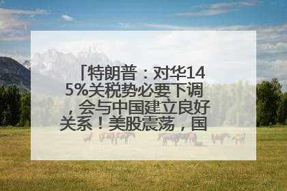 特朗普：对华145%关税势必要下调，会与中国建立良好关系！美股震荡，国际油价、金价齐涨！关税比商品还贵，美企业主很忧心……