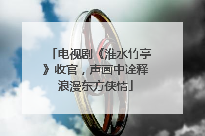 电视剧《淮水竹亭》收官，声画中诠释浪漫东方侠情