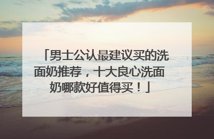 男士公认最建议买的洗面奶推荐，十大良心洗面奶哪款好值得买！