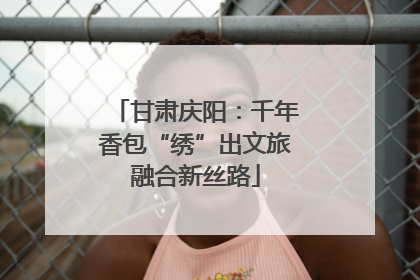 甘肃庆阳：千年香包“绣”出文旅融合新丝路
