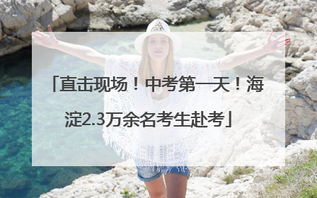 直击现场！中考第一天！海淀2.3万余名考生赴考
