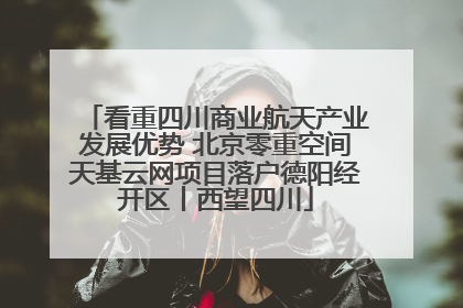 看重四川商业航天产业发展优势 北京零重空间天基云网项目落户德阳经开区丨西望四川