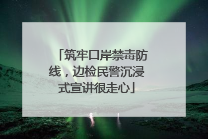 筑牢口岸禁毒防线，边检民警沉浸式宣讲很走心