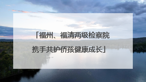 福州、福清两级检察院携手共护侨孩健康成长