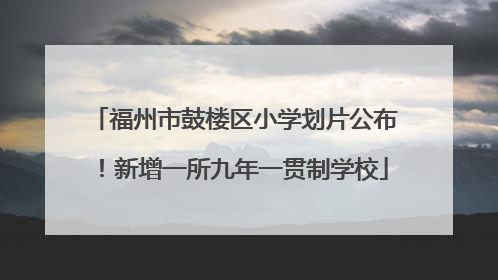 福州市鼓楼区小学划片公布！新增一所九年一贯制学校