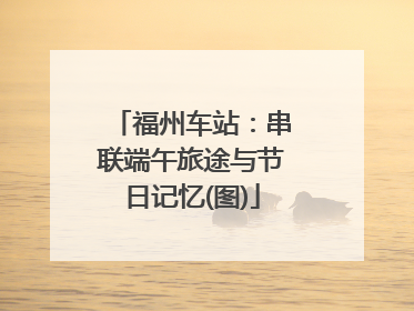福州车站：串联端午旅途与节日记忆(图)