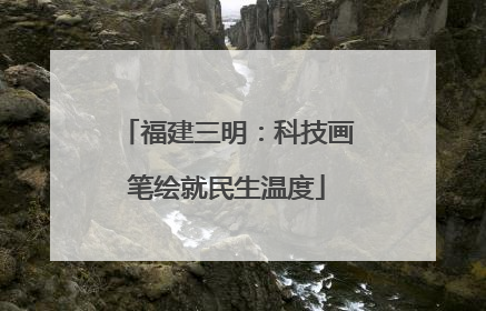 福建三明：科技画笔绘就民生温度