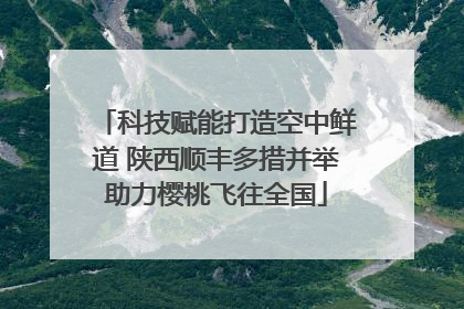 科技赋能打造空中鲜道 陕西顺丰多措并举助力樱桃飞往全国