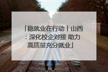 稳就业在行动丨山西：深化校企对接 助力高质量充分就业