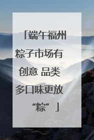端午福州粽子市场有创意 品类多口味更放“粽”