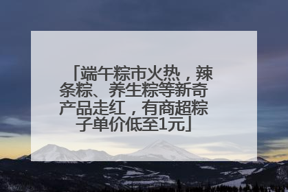端午粽市火热，辣条粽、养生粽等新奇产品走红，有商超粽子单价低至1元