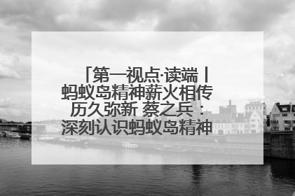 第一视点·读端丨蚂蚁岛精神薪火相传历久弥新 蔡之兵：深刻认识蚂蚁岛精神的“精气神”