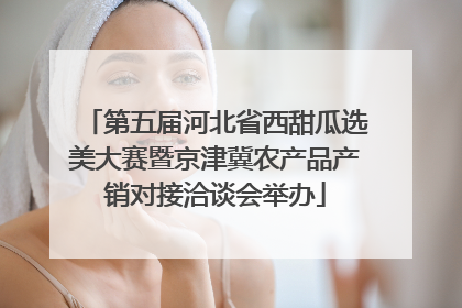 第五届河北省西甜瓜选美大赛暨京津冀农产品产销对接洽谈会举办