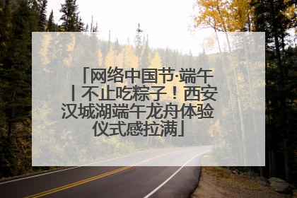 网络中国节·端午丨不止吃粽子！西安汉城湖端午龙舟体验仪式感拉满