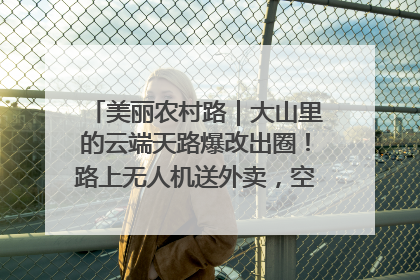 美丽农村路｜大山里的云端天路爆改出圈！路上无人机送外卖，空心村变网红村