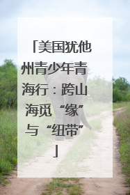 美国犹他州青少年青海行：跨山海觅“缘”与“纽带”