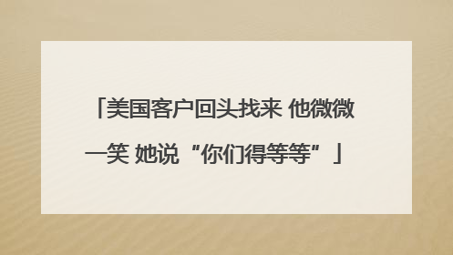 美国客户回头找来 他微微一笑 她说“你们得等等”