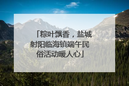 粽叶飘香，盐城射阳临海镇端午民俗活动暖人心