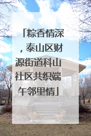 粽香情深，泰山区财源街道科山社区共织端午邻里情