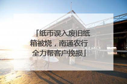 纸币误入废旧纸箱被烧，南通农行全力帮客户挽损