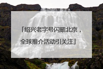 绍兴老字号闪耀北京，全球推介活动引关注