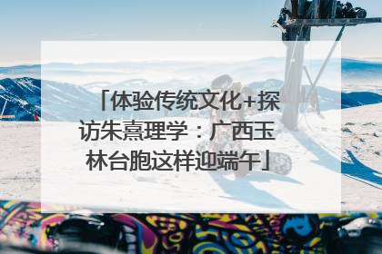 体验传统文化+探访朱熹理学：广西玉林台胞这样迎端午
