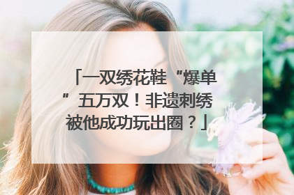一双绣花鞋“爆单”五万双！非遗刺绣被他成功玩出圈？