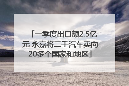 一季度出口额2.5亿元 永嘉将二手汽车卖向20多个国家和地区