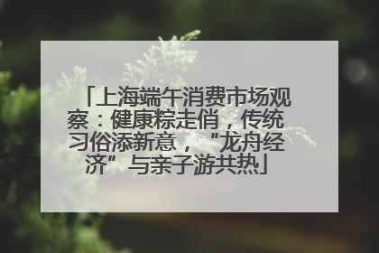 上海端午消费市场观察：健康粽走俏，传统习俗添新意，“龙舟经济”与亲子游共热