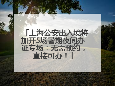 上海公安出入境将加开5场暑期夜间办证专场：无需预约，直接可办！