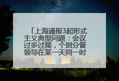 上海通报3起形式主义典型问题：会议过多过频，个别分管领导在某一天同一时段需参加3个会议