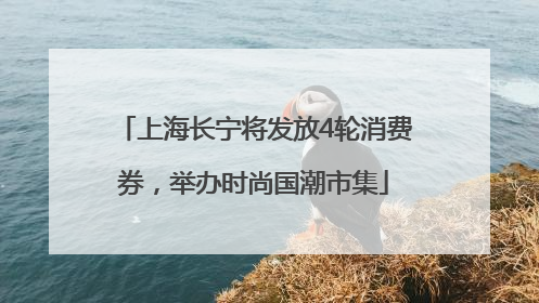上海长宁将发放4轮消费券，举办时尚国潮市集