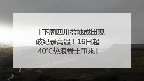 下周四川盆地或出现破纪录高温！16日起40℃热浪卷土重来