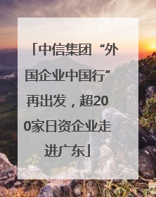中信集团“外国企业中国行”再出发，超200家日资企业走进广东