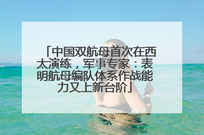 中国双航母首次在西太演练，军事专家：表明航母编队体系作战能力又上新台阶