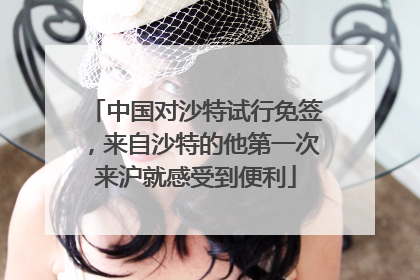 中国对沙特试行免签，来自沙特的他第一次来沪就感受到便利
