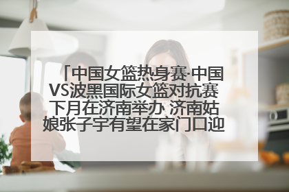 中国女篮热身赛·中国VS波黑国际女篮对抗赛下月在济南举办 济南姑娘张子宇有望在家门口迎来国家队首秀