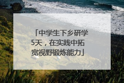 中学生下乡研学5天，在实践中拓宽视野锻炼能力