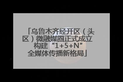 乌鲁木齐经开区（头区）微融媒圈正式成立 构建“1+5+N”全媒体传播新格局
