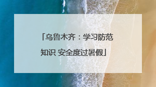 乌鲁木齐：学习防范知识 安全度过暑假