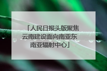 人民日报头版聚焦云南建设面向南亚东南亚辐射中心