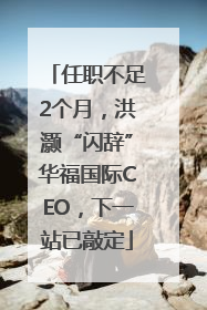 任职不足2个月，洪灏“闪辞”华福国际CEO，下一站已敲定